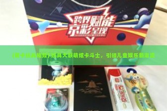 (萌卡玩具视频) 玩具大联萌炫卡斗士，引领儿童娱乐新潮流