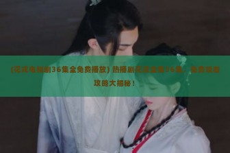 (花戎电视剧36集全免费播放) 热播剧花戎全集36集，免费观看攻略大揭秘！