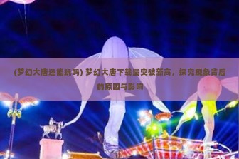 (梦幻大唐还能玩吗) 梦幻大唐下载量突破新高，探究现象背后的原因与影响