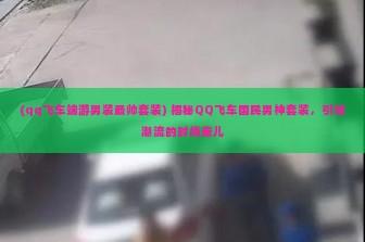 (qq飞车端游男装最帅套装) 揭秘QQ飞车国民男神套装，引领潮流的时尚宠儿