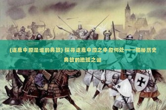 (逐鹿中原是谁的典故) 探寻逐鹿中原之中原何处——揭秘历史典故的地域之谜